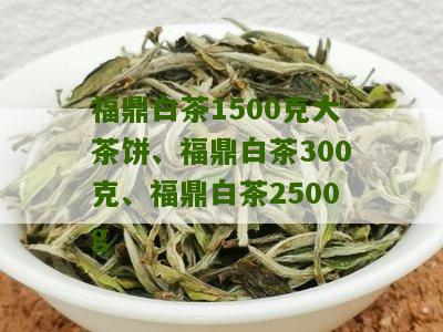 福鼎白茶1500克大茶饼、福鼎白茶300克、福鼎白茶2500g