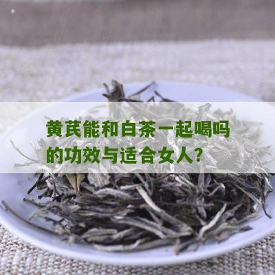 黄芪能和白茶一起喝吗的功效与适合女人？