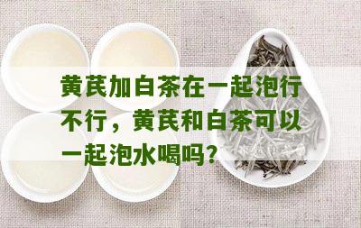 黄芪加白茶在一起泡行不行，黄芪和白茶可以一起泡水喝吗？