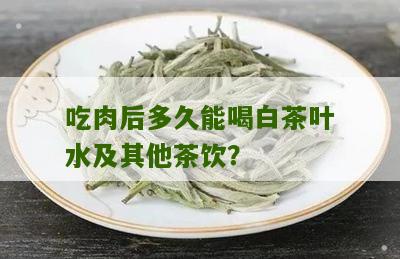 吃肉后多久能喝白茶叶水及其他茶饮？