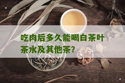 吃肉后多久能喝白茶叶茶水及其他茶？