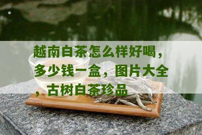 越南白茶怎么样好喝，多少钱一盒，图片大全，古树白茶珍品