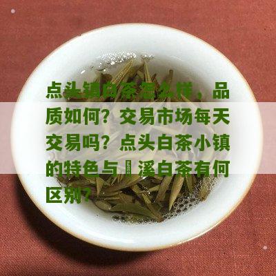 点头镇白茶怎么样，品质如何？交易市场每天交易吗？点头白茶小镇的特色与磻溪白茶有何区别？