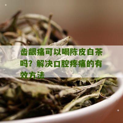 齿龈痛可以喝陈皮白茶吗？解决口腔疼痛的有效方法