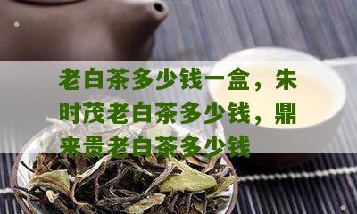 老白茶多少钱一盒，朱时茂老白茶多少钱，鼎来贵老白茶多少钱