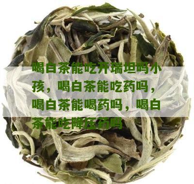 喝白茶能吃开瑞坦吗小孩，喝白茶能吃药吗，喝白茶能喝药吗，喝白茶能吃降压药吗