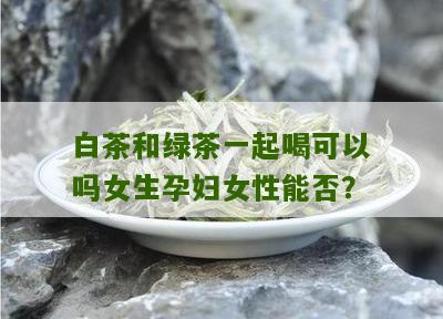 白茶和绿茶一起喝可以吗女生孕妇女性能否？