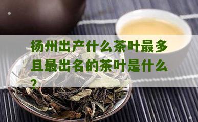 扬州出产什么茶叶最多且最出名的茶叶是什么？