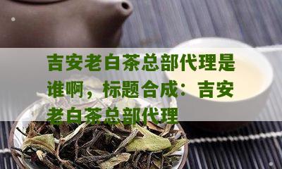 吉安老白茶总部代理是谁啊，标题合成：吉安老白茶总部代理