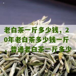 老白茶一斤多少钱，20年老白茶多少钱一斤，普通老白茶一斤多少