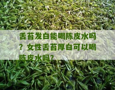 舌苔发白能喝陈皮水吗？女性舌苔厚白可以喝陈皮水吗？