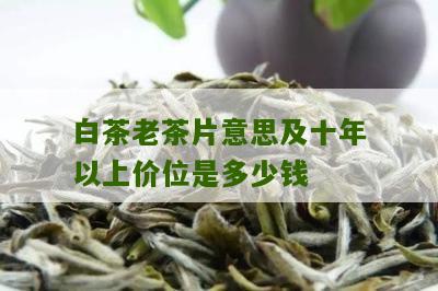 白茶老茶片意思及十年以上价位是多少钱