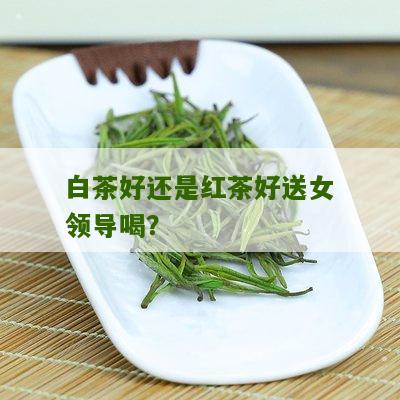 白茶好还是红茶好送女领导喝？