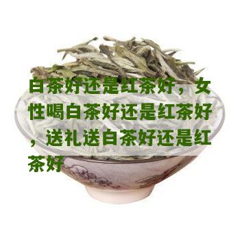 白茶好还是红茶好，女性喝白茶好还是红茶好，送礼送白茶好还是红茶好