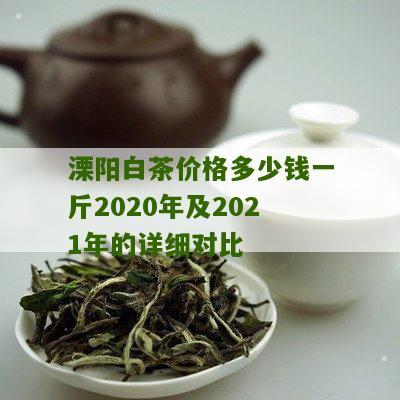 溧阳白茶价格多少钱一斤2020年及2021年的详细对比