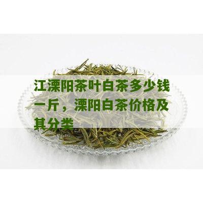 江溧阳茶叶白茶多少钱一斤，溧阳白茶价格及其分类