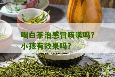 喝白茶治感冒咳嗽吗？小孩有效果吗？