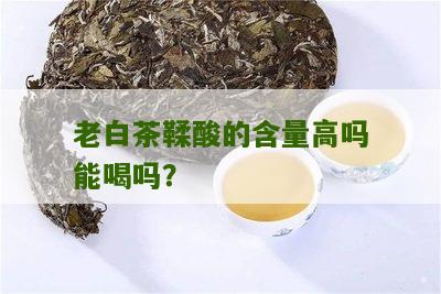 老白茶鞣酸的含量高吗能喝吗？