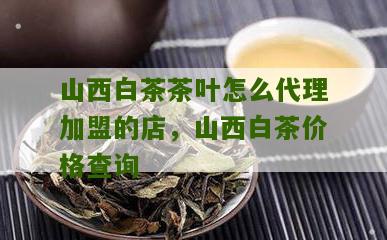 山西白茶茶叶怎么代理加盟的店，山西白茶价格查询