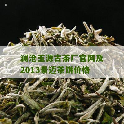 澜沧玉源古茶厂官网及2013景迈茶饼价格