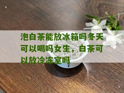 泡白茶能放冰箱吗冬天可以喝吗女生，白茶可以放冷冻室吗