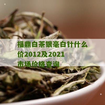 福鼎白茶银毫白针什么价2012及2021市场价格查询