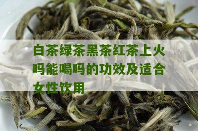 白茶绿茶黑茶红茶上火吗能喝吗的功效及适合女性饮用