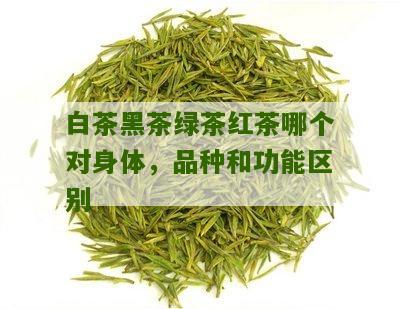 白茶黑茶绿茶红茶哪个对身体，品种和功能区别