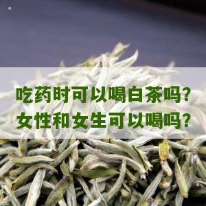 吃药时可以喝白茶吗？女性和女生可以喝吗？