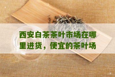 西安白茶茶叶市场在哪里进货，便宜的茶叶场