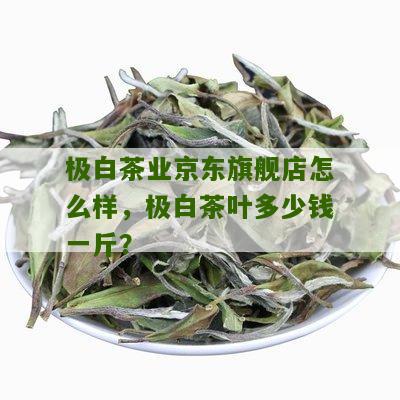 极白茶业京东旗舰店怎么样，极白茶叶多少钱一斤？