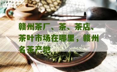 赣州茶厂、茶、茶店、茶叶市场在哪里，赣州名茶产地