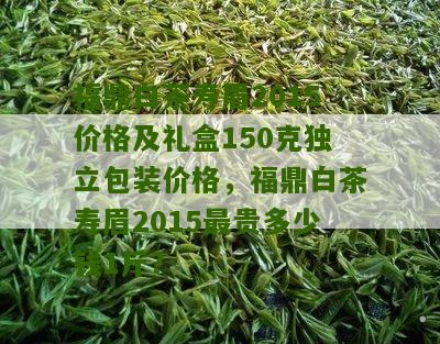 福鼎白茶寿眉2015价格及礼盒150克独立包装价格，福鼎白茶寿眉2015最贵多少钱1斤？