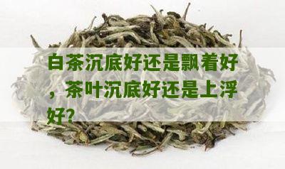 白茶沉底好还是飘着好，茶叶沉底好还是上浮好？