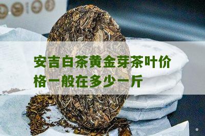 安吉白茶黄金芽茶叶价格一般在多少一斤