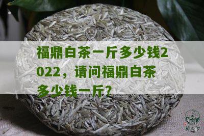 福鼎白茶一斤多少钱2022，请问福鼎白茶多少钱一斤？