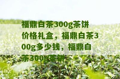 福鼎白茶300g茶饼价格礼盒，福鼎白茶300g多少钱，福鼎白茶300g茶饼