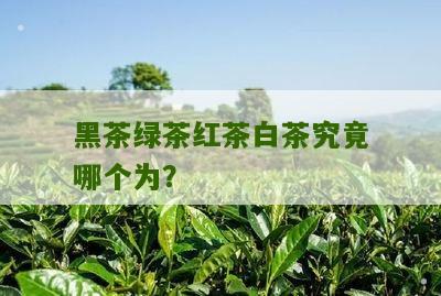 黑茶绿茶红茶白茶究竟哪个为？