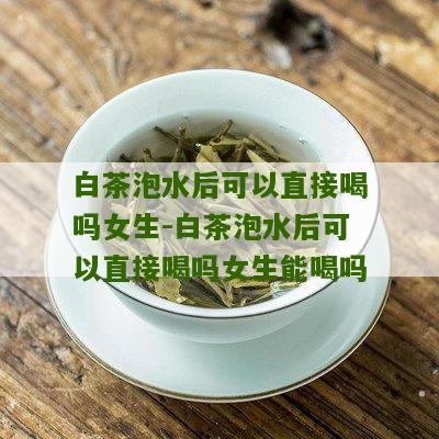 白茶泡水后可以直接喝吗女生-白茶泡水后可以直接喝吗女生能喝吗