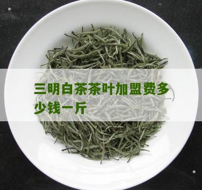 三明白茶茶叶加盟费多少钱一斤