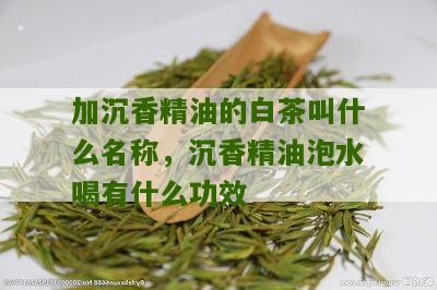 加沉香精油的白茶叫什么名称，沉香精油泡水喝有什么功效