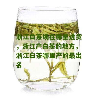 浙江白茶场在哪里进货，浙江产白茶的地方，浙江白茶哪里产的最出名