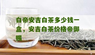 白帝安吉白茶多少钱一盒，安吉白茶价格帝御赐