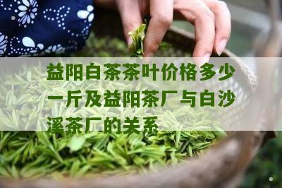 益阳白茶茶叶价格多少一斤及益阳茶厂与白沙溪茶厂的关系