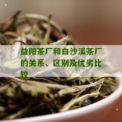 益阳茶厂和白沙溪茶厂的关系、区别及优劣比较