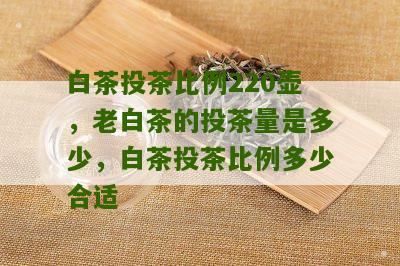 白茶投茶比例220壶，老白茶的投茶量是多少，白茶投茶比例多少合适