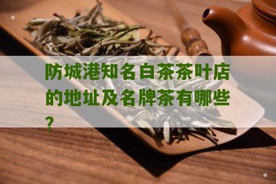 防城港知名白茶茶叶店的地址及名牌茶有哪些？