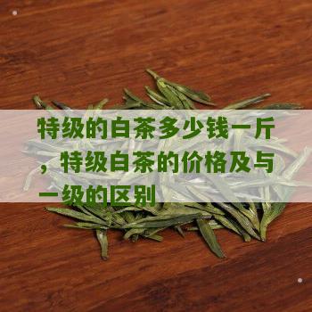 特级的白茶多少钱一斤，特级白茶的价格及与一级的区别