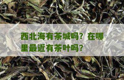 西北海有茶城吗？在哪里最近有茶叶吗？