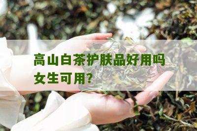 高山白茶护肤品好用吗女生可用？